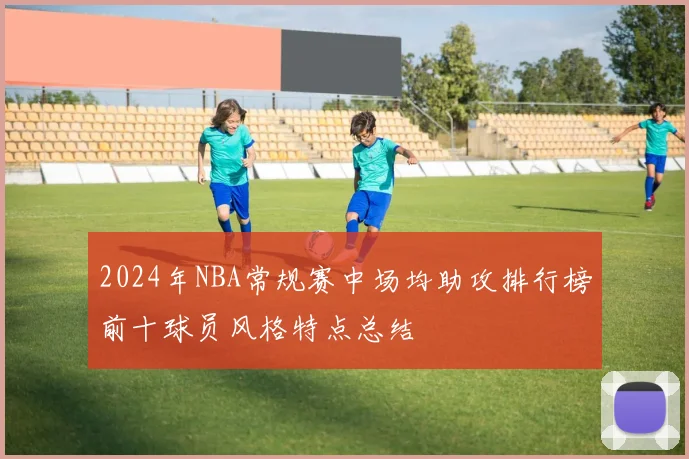 2024年NBA常规赛中场均助攻排行榜前十球员风格特点总结