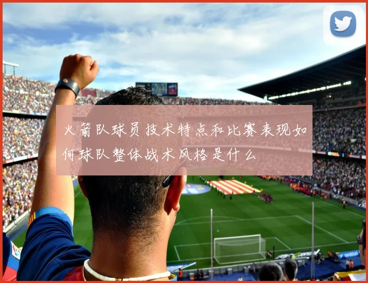 火箭队球员技术特点和比赛表现如何球队整体战术风格是什么