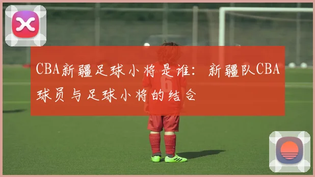 CBA新疆足球小将是谁：新疆队CBA球员与足球小将的结合