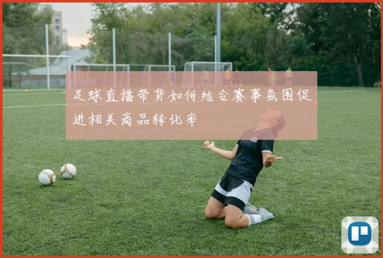 足球直播带货如何结合赛事氛围促进相关商品转化率