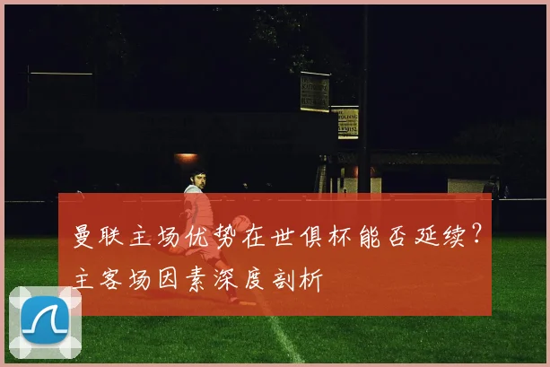 曼联主场优势在世俱杯能否延续?主客场因素深度剖析